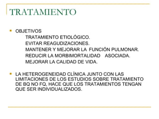 TRATAMIENTO
 OBJETIVOS
TRATAMIENTO ETIOLÓGICO.
EVITAR REAGUDIZACIONES.
MANTENER Y MEJORAR LA FUNCIÓN PULMONAR.
REDUCIR LA MORBIMORTALIDAD ASOCIADA.
MEJORAR LA CALIDAD DE VIDA.
 LA HETEROGENEIDAD CLÍNICA JUNTO CON LAS
LIMITACIONES DE LOS ESTUDIOS SOBRE TRATAMIENTO
DE BQ NO FQ, HACE QUE LOS TRATAMIENTOS TENGAN
QUE SER INDIVIDUALIZADOS.
 