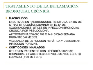 TRATAMIENTO DE LA INFLAMACIÓN
BRONQUIAL CRÓNICA
 MACRÓLIDOS
EFECTIVOS EN PANBRONQUIOLITIS DIFUSA. EN BQ DE
OTRAS ETIOLOGÍAS DISMINUYEN EL Nº DE
AGUDIZACIONES. ÚTILES EN INFECCIÓN BRONQUIAL
CRÓNICA POR PSEUDOMONA.
AZITROMICINA 250-500 MG X 24 H 3 DÍAS SEMANA
DURANTE 3-6 MESES.
VIGILANCIA DE LA FUNCIÓN HEPÁTICA Y DESCARTAR
INFECCIÓN POR MNT.
 CORTICOIDES INHALADOS
ÚTILES EN PACIENTES CON HIPERREACTIVIDAD
BRONQUIAL Y PACIENTES CON VOLUMEN DE ESPUTO
ELEVADO ( >30 ML / 24H).
 