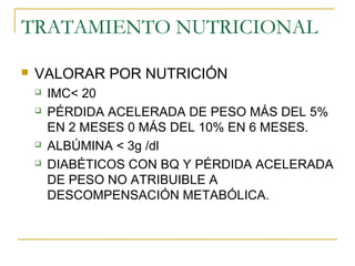 TRATAMIENTO NUTRICIONAL
 VALORAR POR NUTRICIÓN
 IMC< 20
 PÉRDIDA ACELERADA DE PESO MÁS DEL 5%
EN 2 MESES 0 MÁS DEL 10% EN 6 MESES.
 ALBÚMINA < 3g /dl
 DIABÉTICOS CON BQ Y PÉRDIDA ACELERADA
DE PESO NO ATRIBUIBLE A
DESCOMPENSACIÓN METABÓLICA.
 