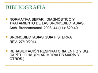 BIBLIOGRAFÍA
 NORMATIVA SEPAR . DIAGNÓSTICO Y
TRATAMIENTO DE LAS BRONQUIECTASIAS.
Arch. Bronconeumol. 2008; 44 (11): 629-40
 BRONQUIECTASIAS GUIA FISTERRA
REV. 27/10/2014.
 REHABILITACIÓN RESPIRATORIA EN FQ Y BQ .
CAPÍTULO 18. (PILAR MORALES MARÍN Y
OTROS.)
 