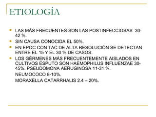 ETIOLOGÍA
 LAS MÁS FRECUENTES SON LAS POSTINFECCIOSAS 30-
42 %.
 SIN CAUSA CONOCIDA EL 50%.
 EN EPOC CON TAC DE ALTA RESOLUCIÓN SE DETECTAN
ENTRE EL 15 Y EL 30 % DE CASOS.
 LOS GÉRMENES MÁS FRECUENTEMENTE AISLADOS EN
CULTIVOS ESPUTO SON HAEMOPHILUS INFLUENZAE 30-
45%. PSEUDOMONA AERUGINOSA 11-31 %.
NEUMOCOCO 8-10%.
MORAXELLA CATARRHALIS 2.4 – 20%.
 