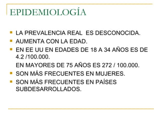 EPIDEMIOLOGÍA
 LA PREVALENCIA REAL ES DESCONOCIDA.
 AUMENTA CON LA EDAD.
 EN EE UU EN EDADES DE 18 A 34 AÑOS ES DE
4.2 /100.000.
EN MAYORES DE 75 AÑOS ES 272 / 100.000.
 SON MÁS FRECUENTES EN MUJERES.
 SON MÁS FRECUENTES EN PAÍSES
SUBDESARROLLADOS.
 