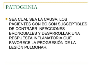 PATOGENIA
 SEA CUAL SEA LA CAUSA, LOS
PACIENTES CON BQ SON SUSCEPTIBLES
DE CONTRAER INFECCIONES
BRONQUIALES Y DESARROLLAR UNA
RESPUESTA INFLAMATORIA QUE
FAVORECE LA PROGRESIÓN DE LA
LESIÓN PULMONAR.
 
