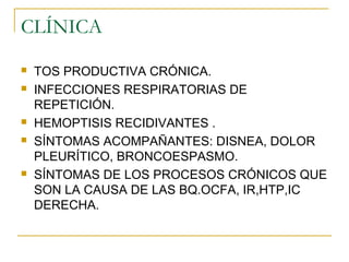 CLÍNICA
 TOS PRODUCTIVA CRÓNICA.
 INFECCIONES RESPIRATORIAS DE
REPETICIÓN.
 HEMOPTISIS RECIDIVANTES .
 SÍNTOMAS ACOMPAÑANTES: DISNEA, DOLOR
PLEURÍTICO, BRONCOESPASMO.
 SÍNTOMAS DE LOS PROCESOS CRÓNICOS QUE
SON LA CAUSA DE LAS BQ.OCFA, IR,HTP,IC
DERECHA.
 