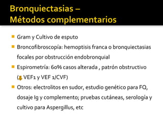  Gram y Cultivo de esputo
 Broncofibroscopía: hemoptisis franca o bronquiectasias
focales por obstrucción endobronquial
 Espirometría: 60% casos alterada , patrón obstructivo
( VEF1 y VEF 1/CVF)
 Otros: electrolitos en sudor, estudio genético para FQ,
dosaje Ig y complemento; pruebas cutáneas, serología y
cultivo para Aspergillus, etc
 