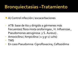  A) Control infección / excacerbaciones
• ATB: base de tto y dirigido a gérmenes más
frecuentes( flora mixta orofaringea , H. Influenzae ,
Pseudomonas aeruginosa y S. Aureus) .
• Amoxicilina / Ampicilina ( 1-3 gr c/ 12hs)
• TMS
• En caso Pseudomna: Ciprofloxacina, Ceftazidima
 