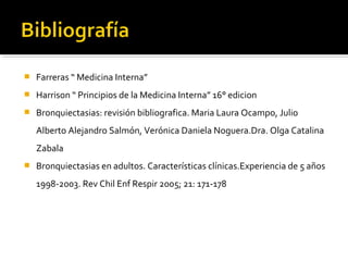  Farreras “ Medicina Interna”
 Harrison “ Principios de la Medicina Interna” 16° edicion
 Bronquiectasias: revisión bibliografica. Maria Laura Ocampo, Julio
Alberto Alejandro Salmón, Verónica Daniela Noguera.Dra. Olga Catalina
Zabala
 Bronquiectasias en adultos. Características clínicas.Experiencia de 5 años
1998-2003. Rev Chil Enf Respir 2005; 21: 171-178
 
