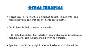 • B agonistas + CI Beneficio en calidad de vida. En pacientes con
hiperreactividad comprobada mediante espirometria.
• Corticoides sistémicos no recomendados.
• NBZ : Estudios clínicos han fallado en comprobar algún beneficio con
nebulizaciones con suero salino hipertónico y manitol.
• Agentes mucoliticos: acetylcisteina no ha demostrado beneficios.
OTRAS TERAPIAS
 