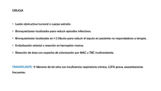 CIRUGIA
• Lesión obstructiva tumoral o cuerpo extraño
• Bronquiectasias localizadas para reducir episodios infecciosos.
• Bronquiectasias localizadas en 1-2 lóbulos para reducir el esputo en pacientes no respondedores a terapia.
• Embolización arterial o resección en hemoptisis masiva
• Resección de área con sospecha de colonización por MAC u TBC multiresistente.
TRANSPLANTE  Menores de 60 años con insuficiencia respiratoria crónica, LCFA grave, exacerbaciones
frecuentes.
 