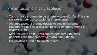 Presentación clínica y evolución
• Tos crónica y producción de esputo, y su evolución clínica se
caracteriza por exacerbaciones intermitentes.
• Algunos casos, la bronquiectasia es solo un hallazgo
radiográfico que se asocia con pocos o ningún síntoma o
exacerbación.
• Más frecuente en mujeres que en hombres y muchos
pacientes con bronquiectasia nunca han fumado.
• Diagnóstico erróneo frecuentemente
 