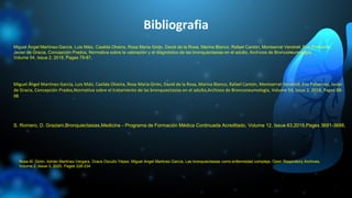 Bibliografia
Miguel Ángel Martínez-García, Luis Máiz, Casilda Olveira, Rosa Maria Girón, David de la Rosa, Marina Blanco, Rafael Cantón, Montserrat Vendrell, Eva Polverino, Javier
de Gracia, Concepción Prados,Normativa sobre el tratamiento de las bronquiectasias en el adulto,Archivos de Bronconeumología, Volume 54, Issue 2, 2018, Pages 88-
98
S. Romero, D. Graziani,Bronquiectasias,Medicine - Programa de Formación Médica Continuada Acreditado, Volume 12, Issue 63,2018,Pages 3691-3698,
Rosa M. Girón, Adrián Martínez-Vergara, Grace Oscullo Yépez, Miguel Angel Martinez-García, Las bronquiectasias como enfermedad compleja, Open Respiratory Archives,
Volume 2, Issue 3, 2020, Pages 226-234
Miguel Ángel Martínez-García, Luis Máiz, Casilda Olveira, Rosa María Girón, David de la Rosa, Marina Blanco, Rafael Cantón, Montserrat Vendrell, Eva Polverino,
Javier de Gracia, Concepción Prados, Normativa sobre la valoración y el diagnóstico de las bronquiectasias en el adulto, Archivos de Bronconeumología,
Volume 54, Issue 2, 2018, Pages 79-87,
 
