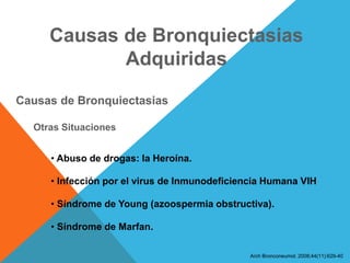 Causas de Bronquiectasias
Adquiridas
Causas de Bronquiectasias
Otras Situaciones
• Abuso de drogas: la Heroína.
• Infección por el virus de Inmunodeficiencia Humana VIH
• Síndrome de Young (azoospermia obstructiva).
• Síndrome de Marfan.
Arch Bronconeumol. 2008;44(11):629-40
 