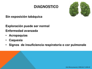 DIAGNOSTICO
Sin exposición tabáquica
Exploración puede ser normal
Enfermedad avanzada
• Acropaquías
• Caquexia
• Signos de insuficiencia respiratoria o cor pulmonale
Arch Bronconeumol. 2008;44(11):629-40
 