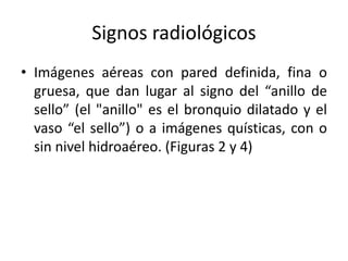 Signos radiológicos
• Imágenes aéreas con pared definida, fina o
gruesa, que dan lugar al signo del “anillo de
sello” (el "anillo" es el bronquio dilatado y el
vaso “el sello”) o a imágenes quísticas, con o
sin nivel hidroaéreo. (Figuras 2 y 4)

 