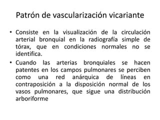 Patrón de vascularización vicariante
• Consiste en la visualización de la circulación
arterial bronquial en la radiografía simple de
tórax, que en condiciones normales no se
identifica.
• Cuando las arterias bronquiales se hacen
patentes en los campos pulmonares se perciben
como una red anárquica de líneas en
contraposición a la disposición normal de los
vasos pulmonares, que sigue una distribución
arboriforme

 