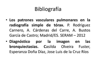 Bibliografía
• Los patrones vasculares pulmonares en la
radiografía simple de tórax. P. Rodriguez
Carnero, A. Cárdenas del Carre, A. Bustos
García de Castro; Madrid/ES. SERAM – 2012
• Diagnóstico por la imagen en las
bronquiectasias. Casilda Olveira Fuster,
Esperanza Doña Díaz, Jose Luis de la Cruz Ríos

 