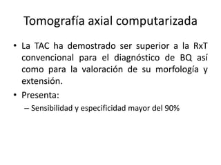 Tomografía axial computarizada
• La TAC ha demostrado ser superior a la RxT
convencional para el diagnóstico de BQ así
como para la valoración de su morfología y
extensión.
• Presenta:
– Sensibilidad y especificidad mayor del 90%

 