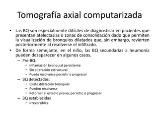Tomografía axial computarizada
• Las BQ son especialmente difíciles de diagnosticar en pacientes que
presentan atelectasias o zonas de consolidación dado que permiten
la visualización de bronquios dilatados que, sin embargo, revierten
posteriormente al resolverse el infiltrado.
• De forma semejante, en el niño, las BQ secundarias a neumonía
pueden desaparecer en algunos casos.
– Pre-BQ:
• Inflamación bronquial persistente
• Sin alteración estructural
• Puede resolverse persistir o progresar

– BQ detectadas:
• Existe dilatación bronquial
• Pueden resolverse
• Retornar al estadio previo, persistir, o progresar

– BQ establecidas
• Irreversibles.

 