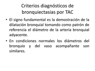 Criterios diagnósticos de
bronquiectasias por TAC
• El signo fundamental es la demostración de la
dilatación bronquial tomando como patrón de
referencia el diámetro de la arteria bronquial
adyacente.
• En condiciones normales los diámetros del
bronquio y del vaso acompañante son
similares.

 