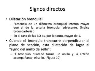 Signos directos
• Dilatación bronquial:
– Presencia de un diámetro bronquial interno mayor
que el de la arteria bronquial adyacente. (Índice
broncoarterial)
– En el caso de las BQ es, por lo tanto, mayor de 1.

• Cuando el bronquio transcurre perpendicular al
plano de sección, esta dilatación da lugar al
“signo del anillo de sello”:
– El bronquio dilatado forma un anillo y la arteria
acompañante, el sello. (Figura 10)

 