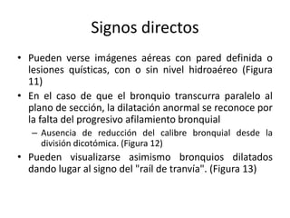 Signos directos
• Pueden verse imágenes aéreas con pared definida o
lesiones quísticas, con o sin nivel hidroaéreo (Figura
11)
• En el caso de que el bronquio transcurra paralelo al
plano de sección, la dilatación anormal se reconoce por
la falta del progresivo afilamiento bronquial
– Ausencia de reducción del calibre bronquial desde la
división dicotómica. (Figura 12)

• Pueden visualizarse asimismo bronquios dilatados
dando lugar al signo del "raíl de tranvía". (Figura 13)

 
