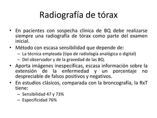 Radiografía de tórax
• En pacientes con sospecha clínica de BQ debe realizarse
siempre una radiografía de tórax como parte del examen
inicial.
• Método con escasa sensibilidad que depende de:
– La técnica empleada (tipo de radiología analógica o digital)
– Del observador y de la gravedad de las BQ.

• Aporta imágenes inespecíficas, escasa información sobre la
extensión de la enfermedad y un porcentaje no
despreciable de falsos positivos y negativos.
• En estudios clásicos, comparada con la broncografía, la RxT
tiene:
– Sensibilidad 47 y 73%
– Especificidad 76%

 