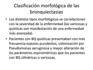 Clasificación morfológica de las
bronquiectasias
• Los distintos tipos morfológicos se correlacionan
con la severidad de la enfermedad (las varicosas y
quísticas son manifestación de una enfermedad
más avanzada).
• Pacientes con BQ quísticas presentaban con más
frecuencia esputos purulentos, colonización por
Pseudomonas aeruginosa y mayor alteración de
los parámetros espirométricos que los pacientes
con BQ cilíndricas o varicosas.

 