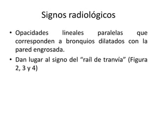 Signos radiológicos
• Opacidades
lineales
paralelas
que
corresponden a bronquios dilatados con la
pared engrosada.
• Dan lugar al signo del “raíl de tranvía” (Figura
2, 3 y 4)

 