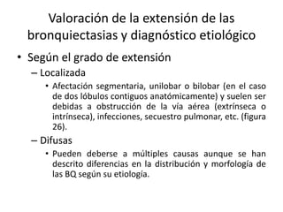 Valoración de la extensión de las
bronquiectasias y diagnóstico etiológico
• Según el grado de extensión
– Localizada
• Afectación segmentaria, unilobar o bilobar (en el caso
de dos lóbulos contiguos anatómicamente) y suelen ser
debidas a obstrucción de la vía aérea (extrínseca o
intrínseca), infecciones, secuestro pulmonar, etc. (figura
26).

– Difusas
• Pueden deberse a múltiples causas aunque se han
descrito diferencias en la distribución y morfología de
las BQ según su etiología.

 
