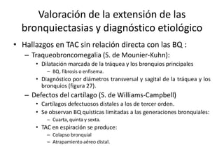 Valoración de la extensión de las
bronquiectasias y diagnóstico etiológico
• Hallazgos en TAC sin relación directa con las BQ :
– Traqueobroncomegalia (S. de Mounier-Kuhn):
• Dilatación marcada de la tráquea y los bronquios principales
– BQ, fibrosis o enfisema.

• Diagnóstico por diámetros transversal y sagital de la tráquea y los
bronquios (figura 27).

– Defectos del cartílago (S. de Williams-Campbell)
• Cartílagos defectuosos distales a los de tercer orden.
• Se observan BQ quísticas limitadas a las generaciones bronquiales:
– Cuarta, quinta y sexta.

• TAC en espiración se produce:
– Colapso bronquial
– Atrapamiento aéreo distal.

 