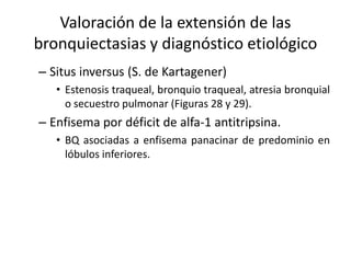 Valoración de la extensión de las
bronquiectasias y diagnóstico etiológico
– Situs inversus (S. de Kartagener)
• Estenosis traqueal, bronquio traqueal, atresia bronquial
o secuestro pulmonar (Figuras 28 y 29).

– Enfisema por déficit de alfa-1 antitripsina.
• BQ asociadas a enfisema panacinar de predominio en
lóbulos inferiores.

 