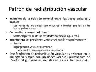Patrón de redistribución vascular
• Inversión de la relación normal entre los vasos apicales y
basales
– Los vasos de los ápices son mayores o iguales que los de las
bases pulmonares.

• Congestión venosa pulmonar
– Sobrecarga y fallo de las cavidades cardiacas izquierdas.

• Incrementa las presiones venosas y capilares pulmonares,
– Estasis
– Ingurgitación vascular pulmonar
• Vasos de los campos pulmonares superiores.

• Este fenómeno de redistribución vascular es evidente en la
radiografía simple con presiones venosas pulmonares de
15-20 mmHg (presiones medidas en la aurícula izquierda).

 