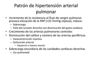 Patrón de hipertensión arterial
pulmonar
• Incremento de la resistencia al flujo de sangre pulmonar
provoca elevación de la PAP (>25 mmHg reposo), induce:
– Sobrecarga
– Fallo del corazón derecho con disminución del gasto cardíaco.

• Crecimiento de las arterias pulmonares centrales
• Disminución del calibre y número de las arterias periféricas
– Vasoconstricción reactiva
– Disfunción arterial
• Hipoxemia e hipoxia alveolar

• Sobrecarga secundaria de las cavidades cardiacas derechas
– Cor pulmonale

 