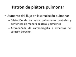 Patrón de plétora pulmonar
• Aumento del flujo en la circulación pulmonar
– Dilatación de los vasos pulmonares centrales y
periféricos de manera bilateral y simétrica
– Acompañada de cardiomegalia a expensas del
corazón derecho.

 