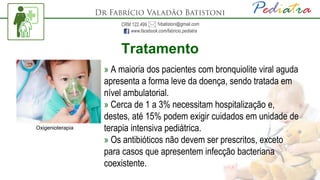 Tratamento
» A maioria dos pacientes com bronquiolite viral aguda
apresenta a forma leve da doença, sendo tratada em
nível ambulatorial.
» Cerca de 1 a 3% necessitam hospitalização e,
destes, até 15% podem exigir cuidados em unidade de
terapia intensiva pediátrica.
» Os antibióticos não devem ser prescritos, exceto
para casos que apresentem infecção bacteriana
coexistente.
Oxigenioterapia
 