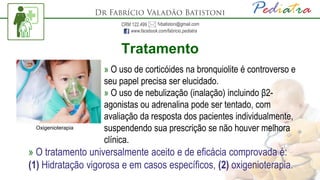 Tratamento
» O uso de corticóides na bronquiolite é controverso e
seu papel precisa ser elucidado.
» O uso de nebulização (inalação) incluindo β2-
agonistas ou adrenalina pode ser tentado, com
avaliação da resposta dos pacientes individualmente,
suspendendo sua prescrição se não houver melhora
clínica.
» O tratamento universalmente aceito e de eficácia comprovada é:
(1) Hidratação vigorosa e em casos específicos, (2) oxigenioterapia.
Oxigenioterapia
 