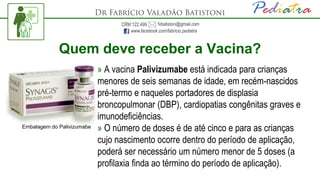 Quem deve receber a Vacina?
» A vacina Palivizumabe está indicada para crianças
menores de seis semanas de idade, em recém-nascidos
pré-termo e naqueles portadores de displasia
broncopulmonar (DBP), cardiopatias congênitas graves e
imunodeficiências.
» O número de doses é de até cinco e para as crianças
cujo nascimento ocorre dentro do período de aplicação,
poderá ser necessário um número menor de 5 doses (a
profilaxia finda ao término do período de aplicação).
Embalagem do Palivizumabe
 