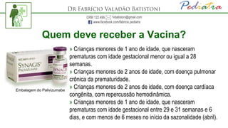 Quem deve receber a Vacina?
» Crianças menores de 1 ano de idade, que nasceram
prematuras com idade gestacional menor ou igual a 28
semanas.
» Crianças menores de 2 anos de idade, com doença pulmonar
crônica da prematuridade.
» Crianças menores de 2 anos de idade, com doença cardíaca
congênita, com repercussão hemodinâmica.
» Crianças menores de 1 ano de idade, que nasceram
prematuras com idade gestacional entre 29 e 31 semanas e 6
dias, e com menos de 6 meses no início da sazonalidade (abril).
Embalagem do Palivizumabe
 