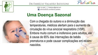 Uma Doença Sazonal
Com a chegada do outono e a diminuição das
temperaturas, médicos alertam para o aumento da
circulação do vírus sincicial respiratório (VSR).
Embora muito comum e inofensivo para adultos, ele
é causa de 65% das internações de bebês
prematuros e pode causar complicações em recém-
nascidos.
 