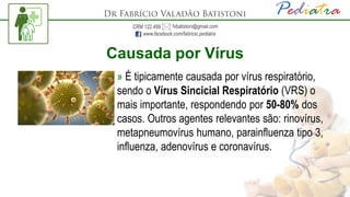 Causada por Vírus
» É tipicamente causada por vírus respiratório,
sendo o Vírus Sincicial Respiratório (VRS) o
mais importante, respondendo por 50-80% dos
casos. Outros agentes relevantes são: rinovírus,
metapneumovírus humano, parainfluenza tipo 3,
influenza, adenovírus e coronavírus.
 