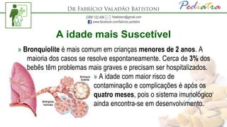 A idade mais Suscetível
» Bronquiolite é mais comum em crianças menores de 2 anos. A
maioria dos casos se resolve espontaneamente. Cerca de 3% dos
bebês têm problemas mais graves e precisam ser hospitalizados.
» A idade com maior risco de
contaminação e complicações é após os
quatro meses, pois o sistema imunológico
ainda encontra-se em desenvolvimento.
 