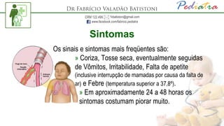Sintomas
Os sinais e sintomas mais freqüentes são:
» Coriza, Tosse seca, eventualmente seguidas
de Vômitos, Irritabilidade, Falta de apetite
(inclusive interrupção de mamadas por causa da falta de
ar) e Febre (temperatura superior a 37,8º).
» Em aproximadamente 24 a 48 horas os
sintomas costumam piorar muito.
 