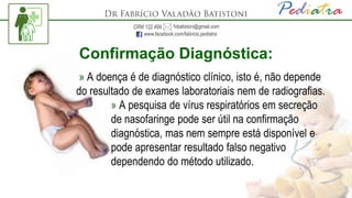 Confirmação Diagnóstica:
» A doença é de diagnóstico clínico, isto é, não depende
do resultado de exames laboratoriais nem de radiografias.
» A pesquisa de vírus respiratórios em secreção
de nasofaringe pode ser útil na confirmação
diagnóstica, mas nem sempre está disponível e
pode apresentar resultado falso negativo
dependendo do método utilizado.
 