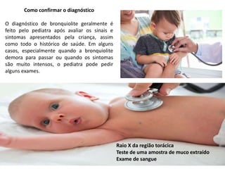 Como confirmar o diagnóstico
O diagnóstico de bronquiolite geralmente é
feito pelo pediatra após avaliar os sinais e
sintomas apresentados pela criança, assim
como todo o histórico de saúde. Em alguns
casos, especialmente quando a bronquiolite
demora para passar ou quando os sintomas
são muito intensos, o pediatra pode pedir
alguns exames.
Raio X da região torácica
Teste de uma amostra de muco extraído
Exame de sangue
 