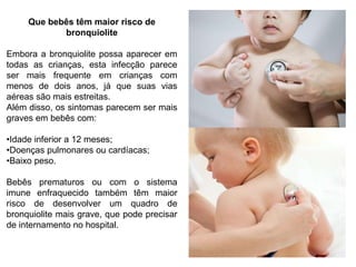 Que bebês têm maior risco de
bronquiolite
Embora a bronquiolite possa aparecer em
todas as crianças, esta infecção parece
ser mais frequente em crianças com
menos de dois anos, já que suas vias
aéreas são mais estreitas.
Além disso, os sintomas parecem ser mais
graves em bebês com:
•Idade inferior a 12 meses;
•Doenças pulmonares ou cardíacas;
•Baixo peso.
Bebês prematuros ou com o sistema
imune enfraquecido também têm maior
risco de desenvolver um quadro de
bronquiolite mais grave, que pode precisar
de internamento no hospital.
 
