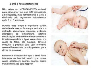 Como é feito o tratamento
Não existe um MEDICAMENTO antiviral
para eliminar o vírus que está provocando
a bronquiolite, mas normalmente o vírus é
eliminado pelo organismo naturalmente
após 2 ou 3 semanas.
Durante esse tempo é importante cuidar
do bebê da mesma forma que se trata um
resfriado, deixando-o repousar, evitando
alterações de temperatura, fazendo
nebulizações com soro e mantendo-o bem
hidratado com leite e água. Além disso, em
casos de febre, por exemplo, deve-se
consultar o pediatra para usar remédios
como o Paracetamol ou o Ibuprofeno, para
aliviar os sintomas.
Raramente é necessário que o bebê fique
internado no hospital, sendo que esses
casos acontecem apenas quando existe
muita dificuldade para respirar.
 