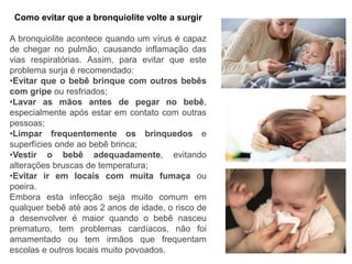 Como evitar que a bronquiolite volte a surgir
A bronquiolite acontece quando um vírus é capaz
de chegar no pulmão, causando inflamação das
vias respiratórias. Assim, para evitar que este
problema surja é recomendado:
•Evitar que o bebê brinque com outros bebês
com gripe ou resfriados;
•Lavar as mãos antes de pegar no bebê,
especialmente após estar em contato com outras
pessoas;
•Limpar frequentemente os brinquedos e
superfícies onde ao bebê brinca;
•Vestir o bebê adequadamente, evitando
alterações bruscas de temperatura;
•Evitar ir em locais com muita fumaça ou
poeira.
Embora esta infecção seja muito comum em
qualquer bebê até aos 2 anos de idade, o risco de
a desenvolver é maior quando o bebê nasceu
prematuro, tem problemas cardíacos, não foi
amamentado ou tem irmãos que frequentam
escolas e outros locais muito povoados.
 
