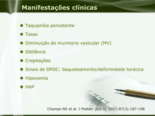 Manifestações clínicas
 Taquipnéia persistente
 Tosse
 Diminuição do murmúrio vesicular (MV)
 Sibilância
 Crepitações
 Sinais de DPOC: baqueteamento/deformidade torácica
 Hipoxemia
 HAP
Champs NS et al. J Pediatr (Rio J). 2011;87(3):187-198
 