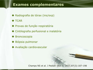 Exames complementares
 Radiografia de tórax (ins/exp)
 TCAR
 Provas de função respiratória
 Cintilografia perfusional e inalatória
 Broncoscopia
 Biópsia pulmonar
 Avaliação cardiovascular
Champs NS et al. J Pediatr (Rio J). 2011;87(3):187-198
 
