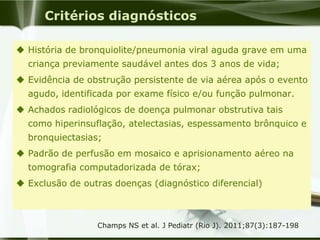 Critérios diagnósticos
 História de bronquiolite/pneumonia viral aguda grave em uma
criança previamente saudável antes dos 3 anos de vida;
 Evidência de obstrução persistente de via aérea após o evento
agudo, identificada por exame físico e/ou função pulmonar.
 Achados radiológicos de doença pulmonar obstrutiva tais
como hiperinsuflação, atelectasias, espessamento brônquico e
bronquiectasias;
 Padrão de perfusão em mosaico e aprisionamento aéreo na
tomografia computadorizada de tórax;
 Exclusão de outras doenças (diagnóstico diferencial)
Champs NS et al. J Pediatr (Rio J). 2011;87(3):187-198
 